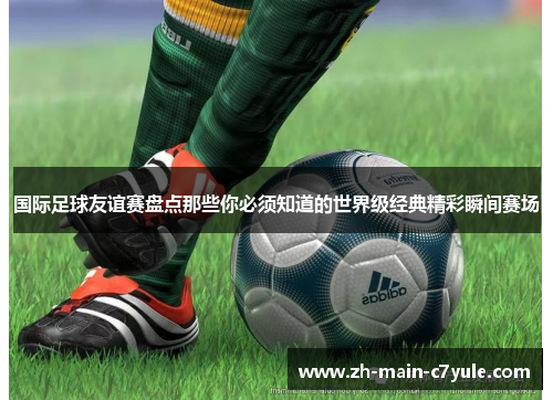 国际足球友谊赛盘点那些你必须知道的世界级经典精彩瞬间赛场